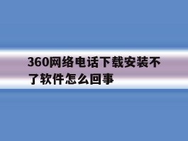 360网络电话下载安装不了软件怎么回事