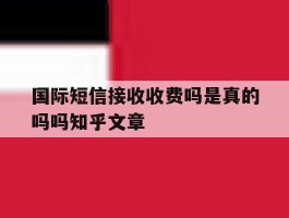 国际短信接收收费吗是真的吗吗知乎文章