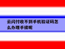 云闪付收不到手机验证码怎么办理手续呢