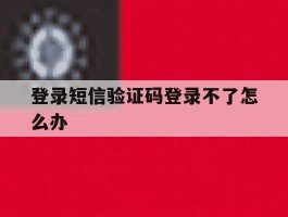登录短信验证码登录不了怎么办