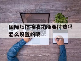 国际短信接收功能要付费吗怎么设置的呢