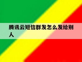 腾讯云短信群发怎么发给别人