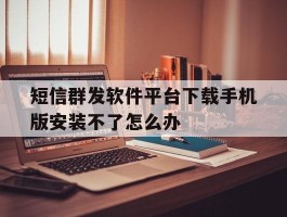 短信群发软件平台下载手机版安装不了怎么办