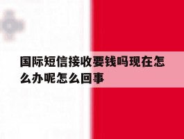 国际短信接收要钱吗现在怎么办呢怎么回事