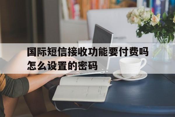 国际短信接收功能要付费吗怎么设置的密码 国际短信接收功能要付费吗怎么设置的密码