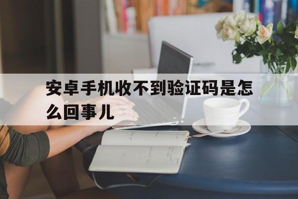 安卓手机收不到验证码是怎么回事儿 安卓手机收不到验证码是怎么回事儿
