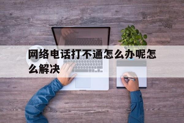 网络电话打不通怎么办呢怎么解决 网络电话打不通怎么办呢怎么解决