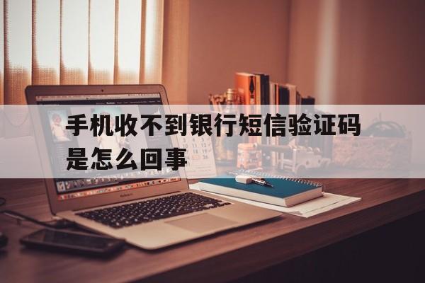 手机收不到银行短信验证码是怎么回事 手机收不到银行短信验证码是怎么回事