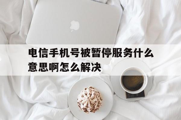 电信手机号被暂停服务什么意思啊怎么解决 电信手机号被暂停服务什么意思啊怎么解决
