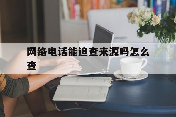 网络电话能追查来源吗怎么查 网络电话能追查来源吗怎么查