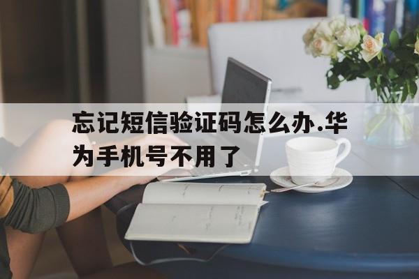 忘记短信验证码怎么办.华为手机号不用了 忘记短信验证码怎么办.华为手机号不用了