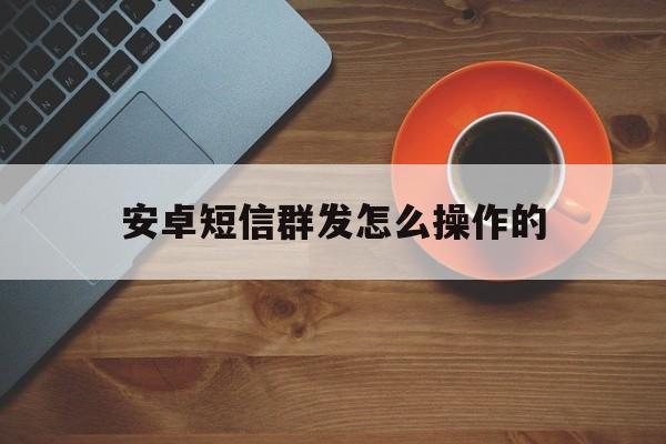 安卓短信群发怎么操作的 安卓短信群发怎么操作的