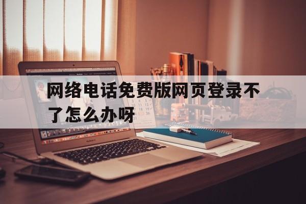 网络电话免费版网页登录不了怎么办呀 网络电话免费版网页登录不了怎么办呀