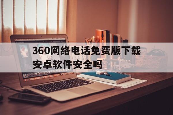 360网络电话免费版下载安卓软件安全吗 360网络电话免费版下载安卓软件安全吗