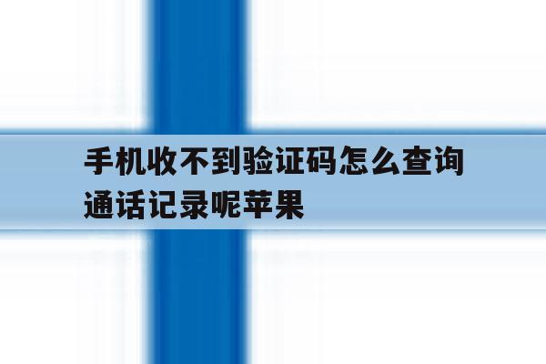 手机收不到验证码怎么查询通话记录呢苹果 手机收不到验证码怎么查询通话记录呢苹果