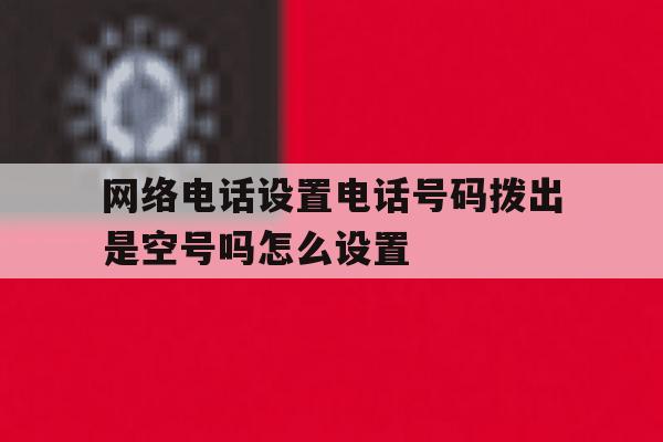 网络电话设置电话号码拨出是空号吗怎么设置 网络电话设置电话号码拨出是空号吗怎么设置