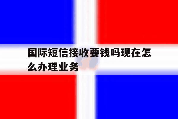 国际短信接收要钱吗现在怎么办理业务 国际短信接收要钱吗现在怎么办理业务