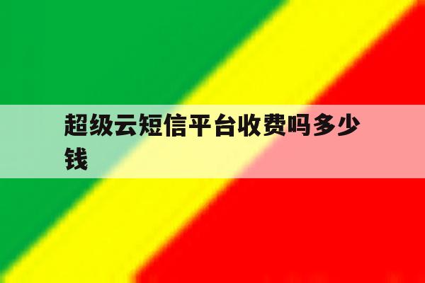 超级云短信平台收费吗多少钱 超级云短信平台收费吗多少钱