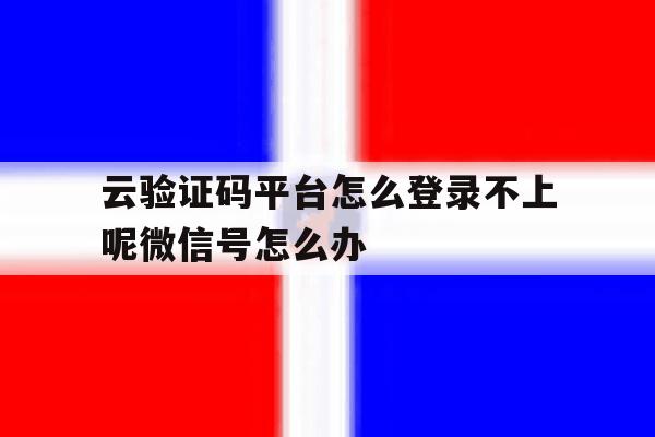 云验证码平台怎么登录不上呢微信号怎么办 云验证码平台怎么登录不上呢微信号怎么办
