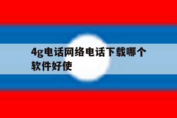 4g电话网络电话下载哪个软件好使 4g电话网络电话下载哪个软件好使
