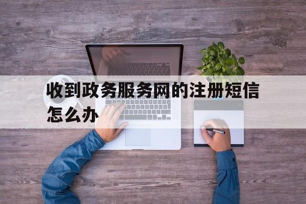 收到政务服务网的注册短信怎么办 收到政务服务网的注册短信怎么办