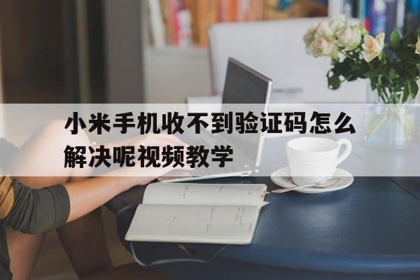 小米手机收不到验证码怎么解决呢视频教学 小米手机收不到验证码怎么解决呢视频教学