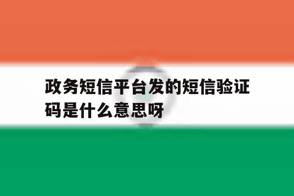 政务短信平台发的短信验证码是什么意思呀 政务短信平台发的短信验证码是什么意思呀