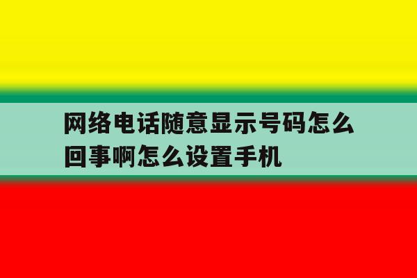 网络电话随意显示号码怎么回事啊怎么设置手机 网络电话随意显示号码怎么回事啊怎么设置手机