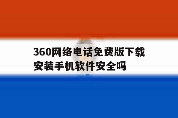 360网络电话免费版下载安装手机软件安全吗 360网络电话免费版下载安装手机软件安全吗