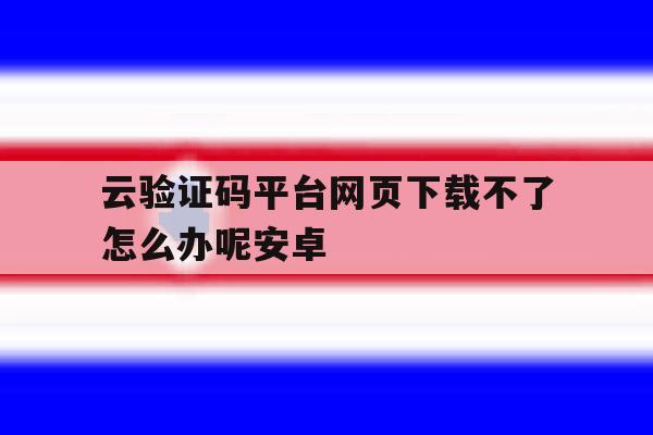 云验证码平台网页下载不了怎么办呢安卓 云验证码平台网页下载不了怎么办呢安卓