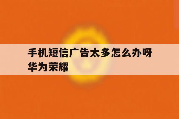 手机短信广告太多怎么办呀华为荣耀 手机短信广告太多怎么办呀华为荣耀