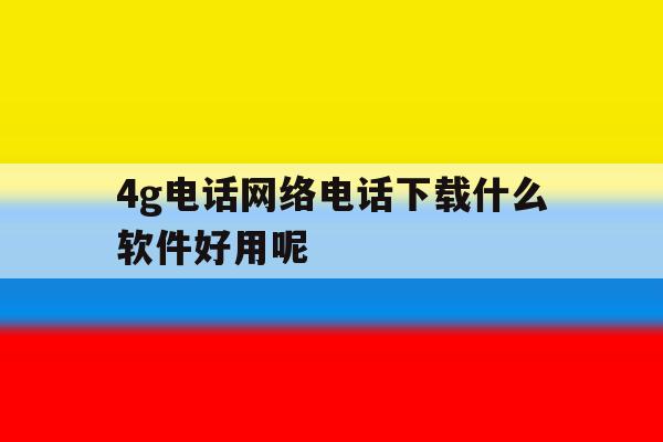4g电话网络电话下载什么软件好用呢 4g电话网络电话下载什么软件好用呢