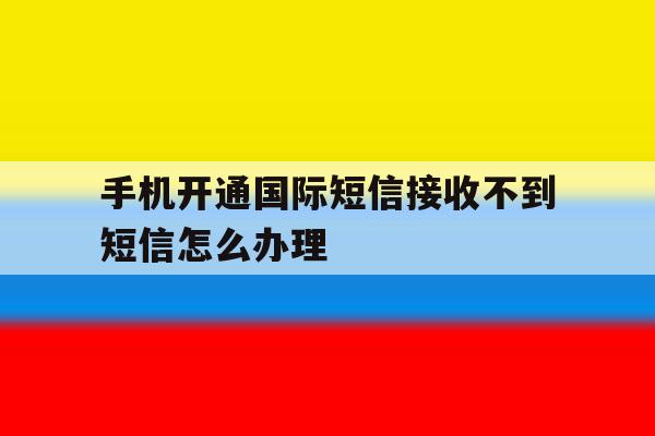 手机开通国际短信接收不到短信怎么办理 手机开通国际短信接收不到短信怎么办理