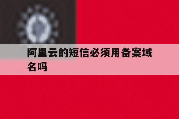 阿里云的短信必须用备案域名吗 阿里云的短信必须用备案域名吗