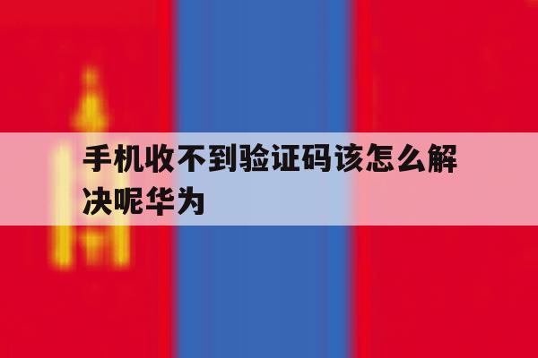 手机收不到验证码该怎么解决呢华为 手机收不到验证码该怎么解决呢华为