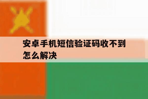 安卓手机短信验证码收不到怎么解决 安卓手机短信验证码收不到怎么解决