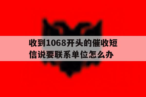 收到1068开头的催收短信说要联系单位怎么办 收到1068开头的催收短信说要联系单位怎么办