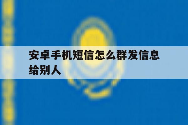 安卓手机短信怎么群发信息给别人 安卓手机短信怎么群发信息给别人