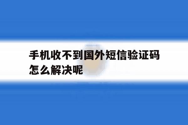 手机收不到国外短信验证码怎么解决呢 手机收不到国外短信验证码怎么解决呢