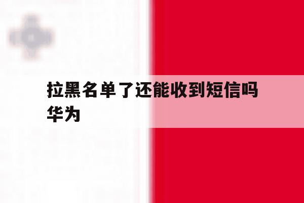 拉黑名单了还能收到短信吗华为 拉黑名单了还能收到短信吗华为