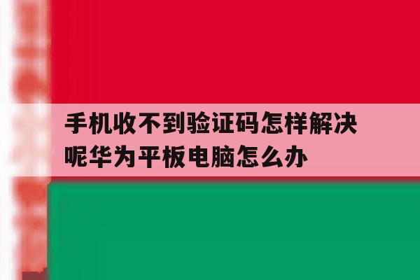 手机收不到验证码怎样解决呢华为平板电脑怎么办 手机收不到验证码怎样解决呢华为平板电脑怎么办