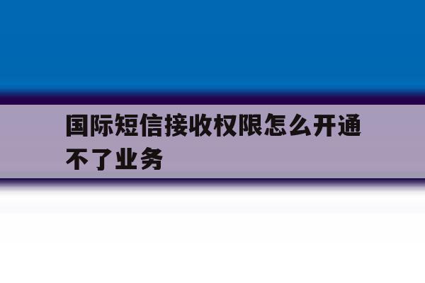 国际短信接收权限怎么开通不了业务 国际短信接收权限怎么开通不了业务