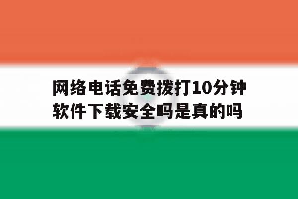 网络电话免费拨打10分钟软件下载安全吗是真的吗 网络电话免费拨打10分钟软件下载安全吗是真的吗