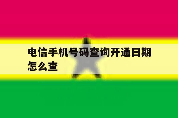 电信手机号码查询开通日期怎么查 电信手机号码查询开通日期怎么查