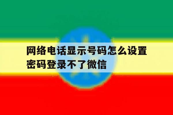 网络电话显示号码怎么设置密码登录不了微信 网络电话显示号码怎么设置密码登录不了微信