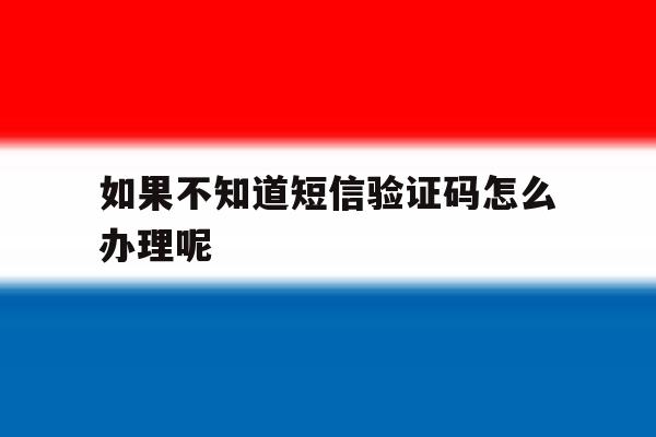 如果不知道短信验证码怎么办理呢 如果不知道短信验证码怎么办理呢