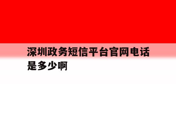 深圳政务短信平台官网电话是多少啊 深圳政务短信平台官网电话是多少啊