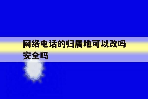 网络电话的归属地可以改吗安全吗 网络电话的归属地可以改吗安全吗