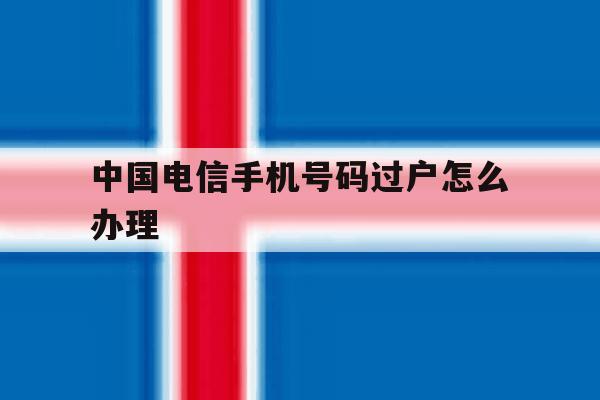 中国电信手机号码过户怎么办理 中国电信手机号码过户怎么办理