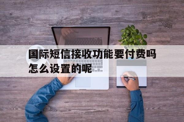 国际短信接收功能要付费吗怎么设置的呢 国际短信接收功能要付费吗怎么设置的呢